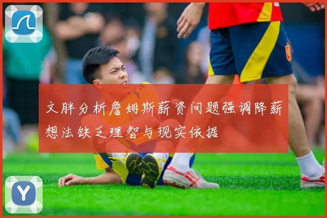 文胖分析詹姆斯薪资问题强调降薪想法缺乏理智与现实依据