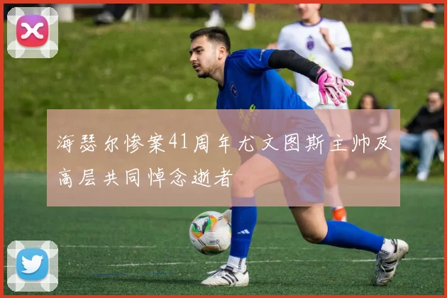 海瑟尔惨案41周年尤文图斯主帅及高层共同悼念逝者