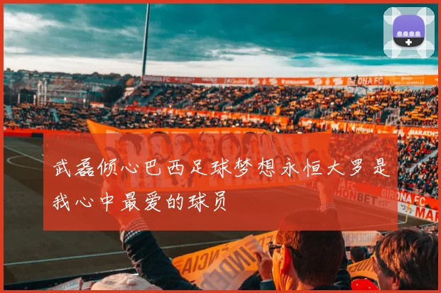 武磊倾心巴西足球梦想永恒大罗是我心中最爱的球员