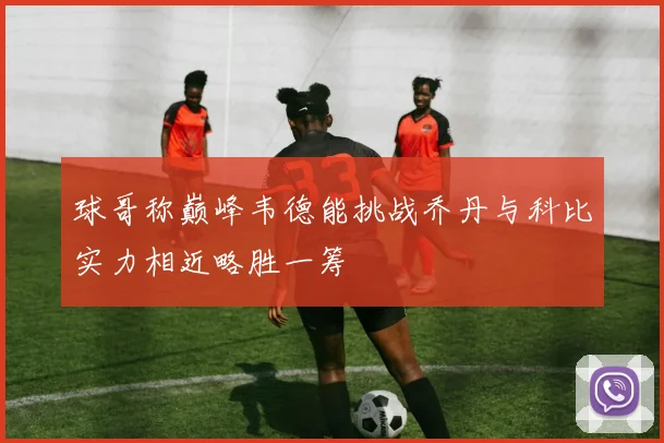 球哥称巅峰韦德能挑战乔丹与科比实力相近略胜一筹