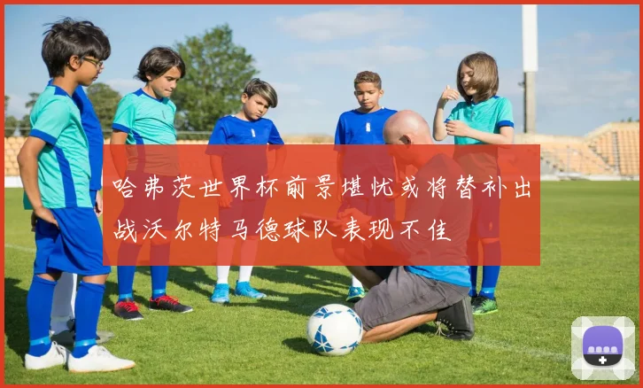 哈弗茨世界杯前景堪忧或将替补出战沃尔特马德球队表现不佳