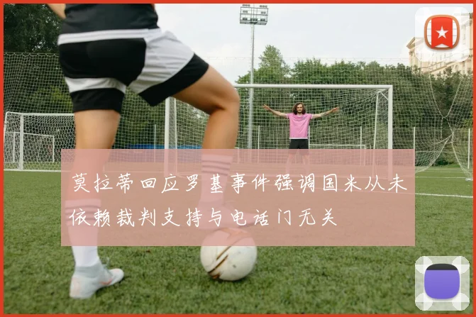 莫拉蒂回应罗基事件强调国米从未依赖裁判支持与电话门无关