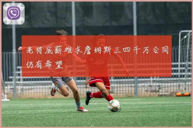 老将底薪难求詹姆斯三四千万合同仍有希望