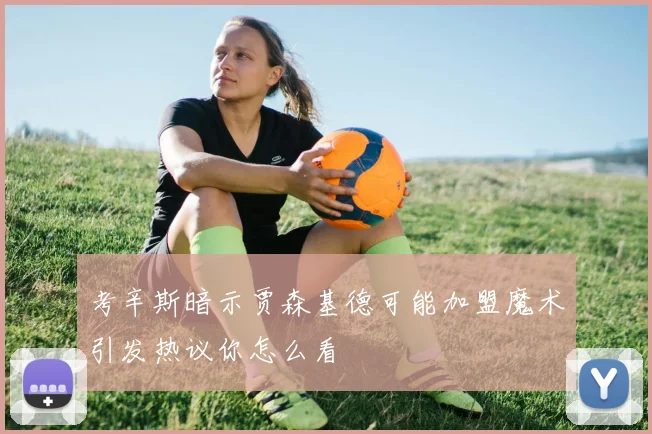 考辛斯暗示贾森基德可能加盟魔术引发热议你怎么看