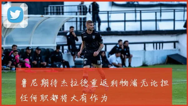 鲁尼期待杰拉德重返利物浦无论担任何职都将大有作为