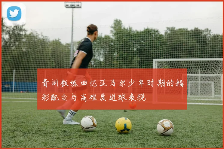 青训教练回忆亚马尔少年时期的精彩配合与高难度进球表现