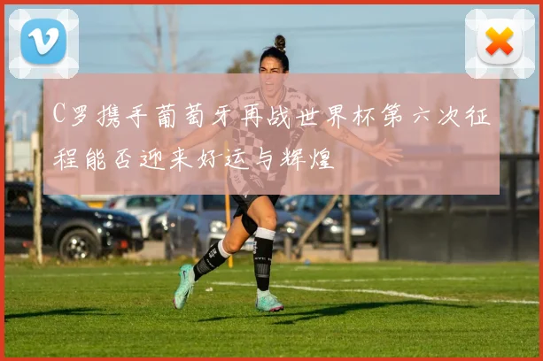 C罗携手葡萄牙再战世界杯第六次征程能否迎来好运与辉煌