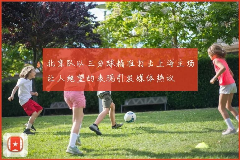 北京队以三分球精准打击上海主场让人绝望的表现引发媒体热议