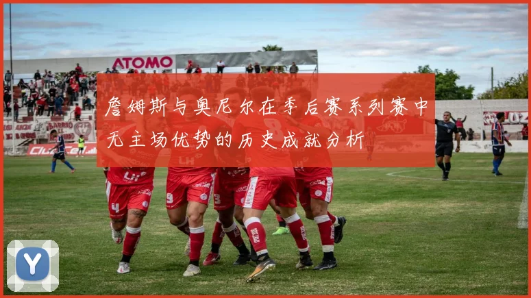 詹姆斯与奥尼尔在季后赛系列赛中无主场优势的历史成就分析