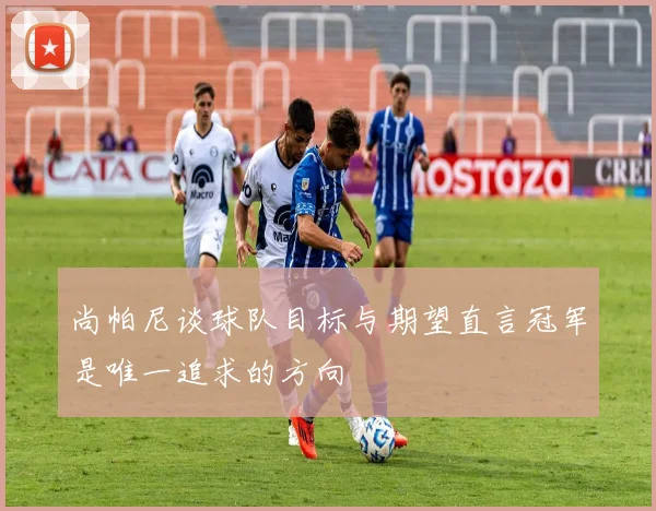 尚帕尼谈球队目标与期望直言冠军是唯一追求的方向