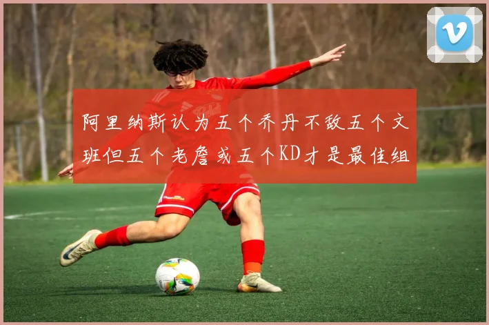 阿里纳斯认为五个乔丹不敌五个文班但五个老詹或五个KD才是最佳组合